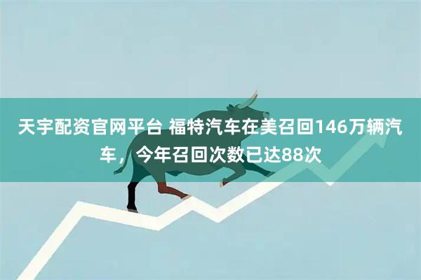 天宇配资官网平台 福特汽车在美召回146万辆汽车，今年召回次数已达88次