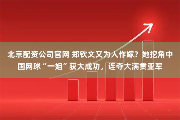 北京配资公司官网 郑钦文又为人作嫁？她挖角中国网球“一姐”获大成功，连夺大满贯亚军