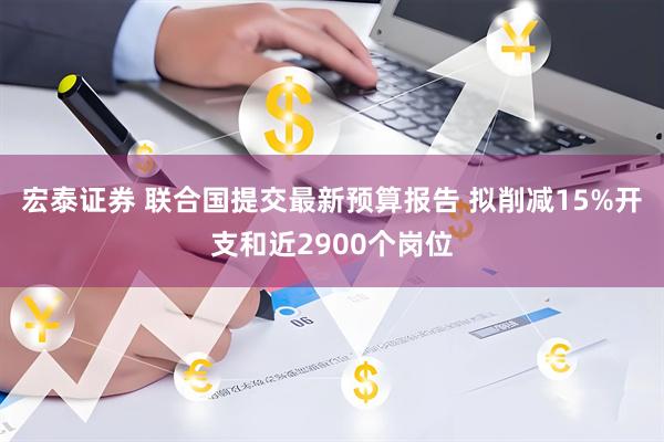 宏泰证券 联合国提交最新预算报告 拟削减15%开支和近2900个岗位