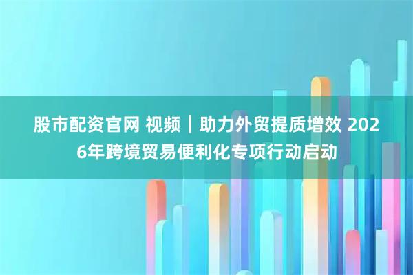 股市配资官网 视频｜助力外贸提质增效 2026年跨境贸易便利化专项行动启动