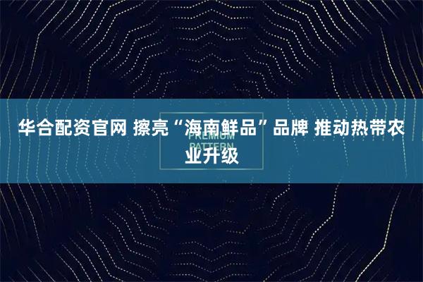华合配资官网 擦亮“海南鲜品”品牌 推动热带农业升级