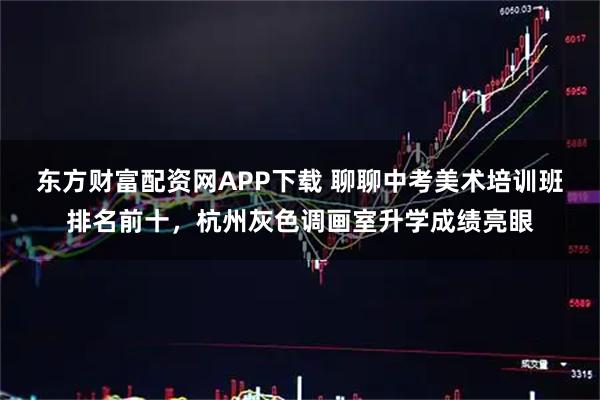 东方财富配资网APP下载 聊聊中考美术培训班排名前十，杭州灰色调画室升学成绩亮眼