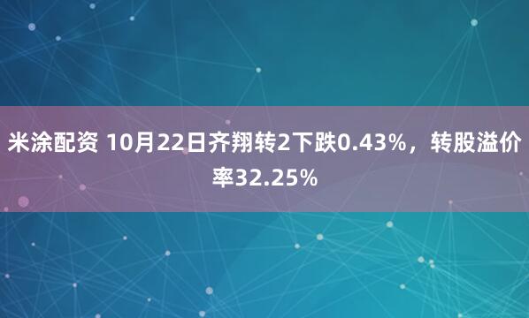 米涂配资 10月22日齐翔转2下跌0.43%，转股溢价率32.25%