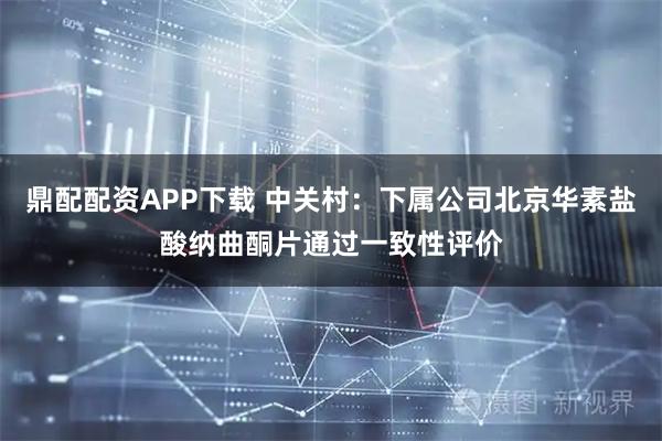 鼎配配资APP下载 中关村：下属公司北京华素盐酸纳曲酮片通过一致性评价