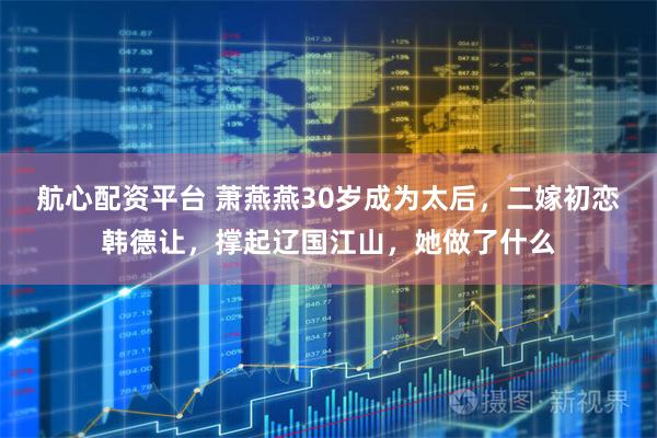 航心配资平台 萧燕燕30岁成为太后，二嫁初恋韩德让，撑起辽国江山，她做了什么