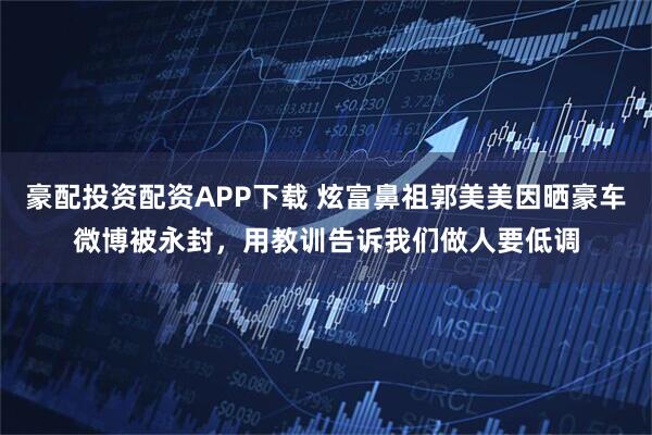 豪配投资配资APP下载 炫富鼻祖郭美美因晒豪车微博被永封，用教训告诉我们做人要低调