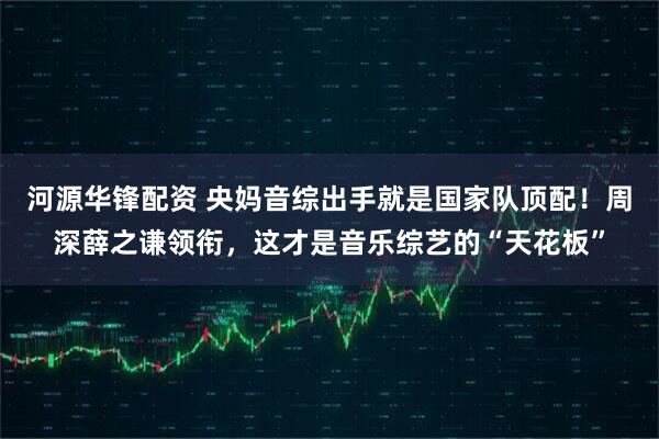 河源华锋配资 央妈音综出手就是国家队顶配！周深薛之谦领衔，这才是音乐综艺的“天花板”