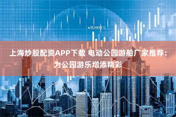 上海炒股配资APP下载 电动公园游船厂家推荐:为公园游乐增添精彩