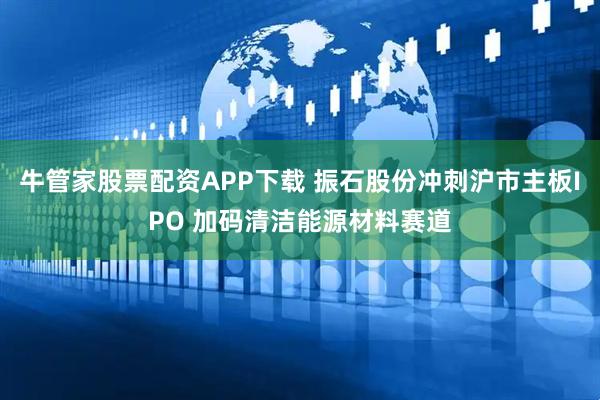 牛管家股票配资APP下载 振石股份冲刺沪市主板IPO 加码清洁能源材料赛道