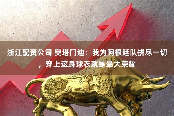 浙江配资公司 奥塔门迪：我为阿根廷队拼尽一切，穿上这身球衣就是最大荣耀
