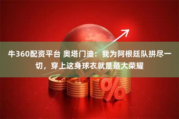 牛360配资平台 奥塔门迪：我为阿根廷队拼尽一切，穿上这身球衣就是最大荣耀