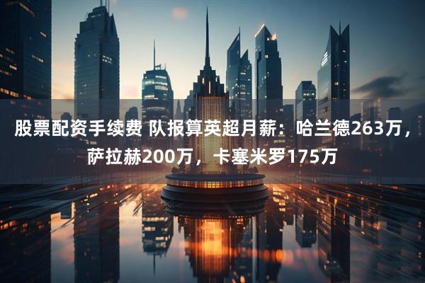 股票配资手续费 队报算英超月薪：哈兰德263万，萨拉赫200万，卡塞米罗175万