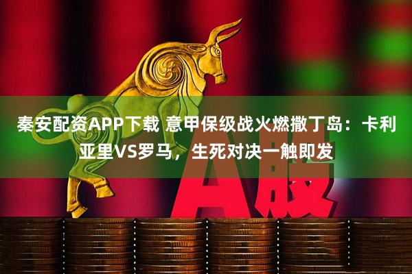 秦安配资APP下载 意甲保级战火燃撒丁岛：卡利亚里VS罗马，生死对决一触即发