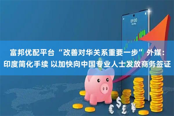 富邦优配平台 “改善对华关系重要一步” 外媒:印度简化手续 以加快向中国专业人士发放商务签证