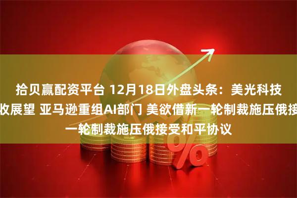 拾贝赢配资平台 12月18日外盘头条:美光科技公布强劲营收展望 亚马逊重组AI部门 美欲借新一轮制裁施压俄接受和平协议