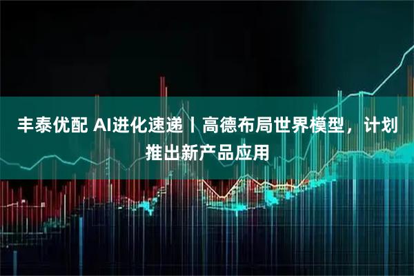 丰泰优配 AI进化速递丨高德布局世界模型，计划推出新产品应用