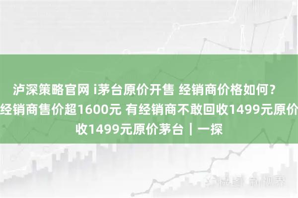 泸深策略官网 i茅台原价开售 经销商价格如何？ 实探：深圳经销商售价超1600元 有经销商不敢回收1499元原价茅台｜一探