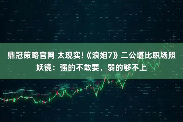 鼎冠策略官网 太现实!《浪姐7》二公堪比职场照妖镜：强的不敢要，弱的够不上
