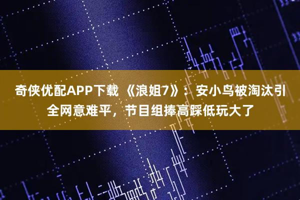 奇侠优配APP下载 《浪姐7》：安小鸟被淘汰引全网意难平，节目组捧高踩低玩大了
