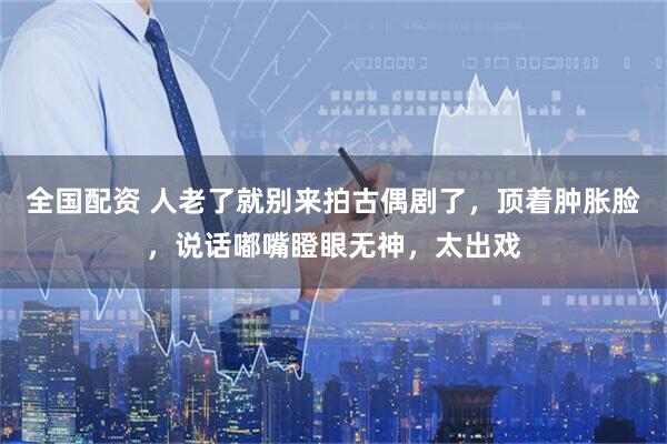 全国配资 人老了就别来拍古偶剧了，顶着肿胀脸，说话嘟嘴瞪眼无神，太出戏