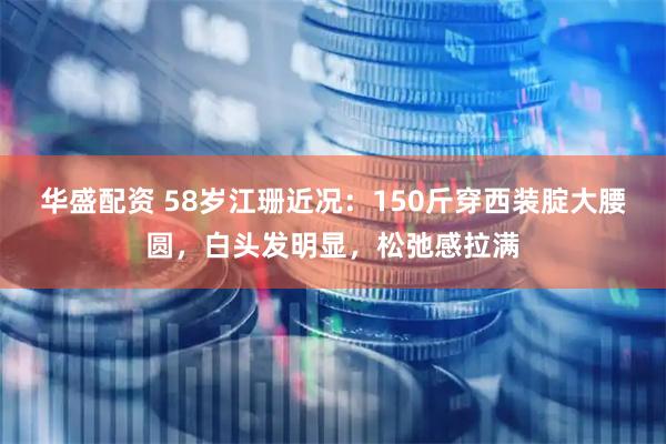 华盛配资 58岁江珊近况：150斤穿西装腚大腰圆，白头发明显，松弛感拉满