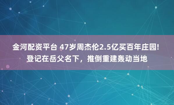 金河配资平台 47岁周杰伦2.5亿买百年庄园! 登记在岳父名下，推倒重建轰动当地