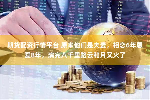 期货配资行情平台 原来他们是夫妻，相恋6年恩爱8年，演完八千里路云和月又火了