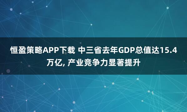 恒盈策略APP下载 中三省去年GDP总值达15.4万亿, 产业竞争力显著提升