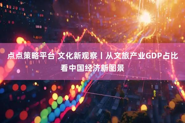 点点策略平台 文化新观察丨从文旅产业GDP占比看中国经济新图景