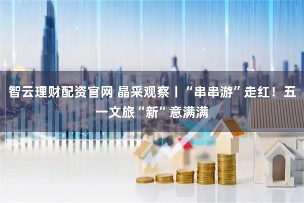 智云理财配资官网 晶采观察丨“串串游”走红！五一文旅“新”意满满