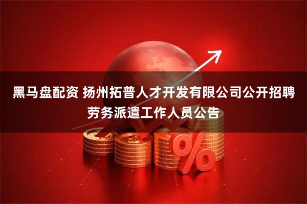 黑马盘配资 扬州拓普人才开发有限公司公开招聘劳务派遣工作人员公告