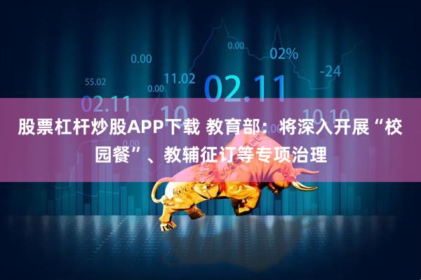 股票杠杆炒股APP下载 教育部：将深入开展“校园餐”、教辅征订等专项治理
