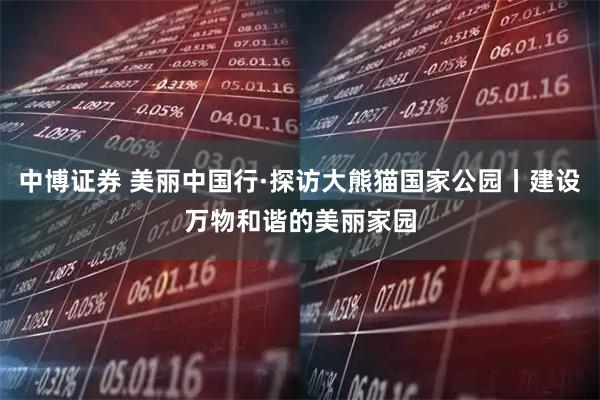 中博证券 美丽中国行·探访大熊猫国家公园丨建设万物和谐的美丽家园