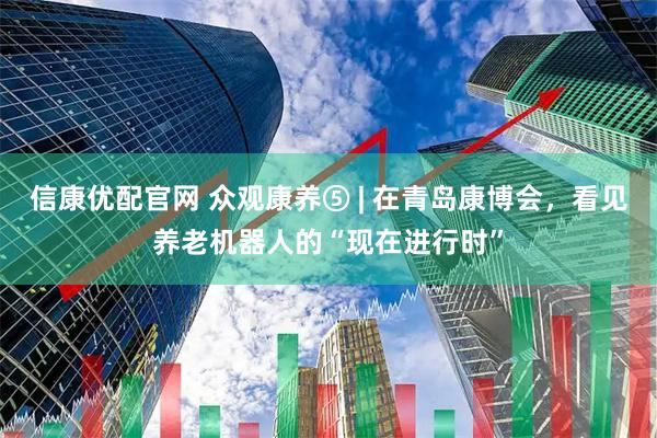 信康优配官网 众观康养⑤ | 在青岛康博会，看见养老机器人的“现在进行时”