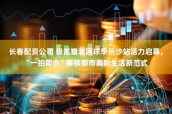 长春配资公司 极氪猎装网球季长沙站活力启幕，“一拍即合”解锁都市高阶生活新范式