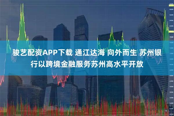 骏艺配资APP下载 通江达海 向外而生 苏州银行以跨境金融服务苏州高水平开放