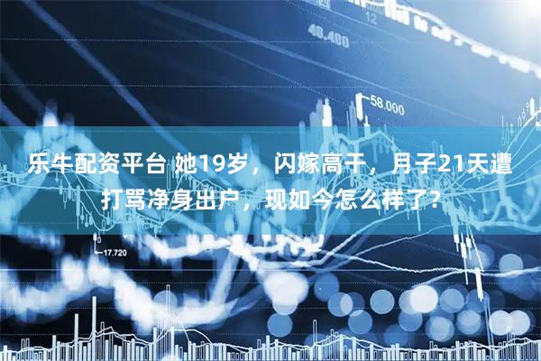 乐牛配资平台 她19岁，闪嫁高干，月子21天遭打骂净身出户，现如今怎么样了？