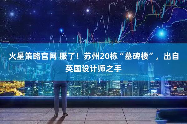 火星策略官网 服了！苏州20栋“墓碑楼”，出自英国设计师之手
