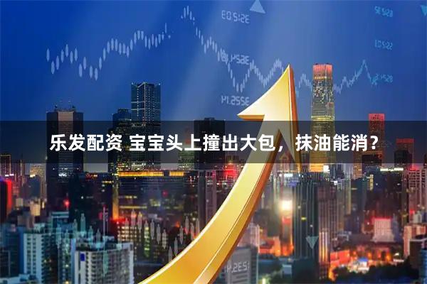 乐发配资 宝宝头上撞出大包，抹油能消？